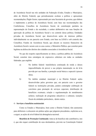 16 
de Assistência Social nas três unidades da Federação (União, Estados e Municípios, 
além do Distrito Federal), que periodicamente avaliam a política e apresentam 
recomendações; Órgão Gestor, representado por uma Secretaria de governo, que elabora 
e implementa a política de Assistência Social, com base nas recomendações das 
Conferências; Conselhos de Assistência Social, de constituição paritária na 
representação do Estado e da sociedade, e caráter deliberativo nas suas funções de 
aprovação da política de Assistência Social e no controle dessa política; Entidades 
privadas de Assistência Social, que desenvolvem ações de interesse público 
individualmente ou em parceria com Estado, com base na LOAS e sob controle dos 
Conselhos; Fundos de Assistência Social, que alocam os recursos financeiros da 
Assistência Social e arcam com os seus custos; e Ministério Público, que constitui parte 
legítima na defesa dos direitos dos cidadãos associados à Assistência Social. 
No que diz respeito especificamente ao idoso, a política pública de Assistência 
Social, constitui área estratégica de expressiva cobertura em todas as unidades 
federadas, que engloba: 
a) No âmbito federal: transferência continuada de renda a idosos 
impossibilitados de prover a sua própria manutenção ou de tê-la 
provida por sua família; e proteção social básica e especial à pessoa 
idosa. 
b) No âmbito estadual, municipal e no Distrito Federal: ações 
desenvolvidas pelos governos que, em parceria com o governo 
federal ou instituições privadas, podem contemplar celebração de 
convênios para prestação de serviços especiais; distribuição de 
benefícios eventuais; criação e regulamentação de atendimentos 
asilares; realização de programas educativos e culturais; isenções 
fiscais de entidades particulares, dentre outros. 
4 – Serviços e benefícios assistenciais 
Como os Estados e Municípios, bem como o Distrito Federal, têm autonomia 
para definirem e colocarem em prática ações que julgarem procedentes, explicitar-se-á, 
a seguir, as ações de nível federal de abrangência nacional. 
Benefício de Prestação Continuada: trata-se de benefício não contributivo, isto 
é, que não requer contribuição de seus destinatários, previsto na Constituição Federal 
 