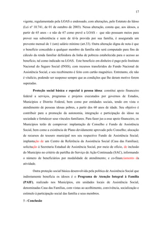17 
vigente, regulamentado pela LOAS e endossado, com alterações, pelo Estatuto do Idoso 
(Lei nº 10.741, de 01 de outubro de 2003). Nessa alteração, consta que, aos idosos, a 
partir de 65 anos - e não de 67 como prevê a LOAS - que não possuam meios para 
prover sua subsistência e nem de tê-la provida por sua família, é assegurada um 
provento mensal de 1 (um) salário mínimo (art.33). Outra alteração digna de nota é que 
o benefício concedido a qualquer membro da família não será computado para fins de 
cálculo da renda familiar definidora da linha de pobreza estabelecida para o acesso ao 
benefício, tal como indicado na LOAS. Este beneficio em dinheiro é pago pelo Instituto 
Nacional do Seguro Social (INSS), com recursos transferidos do Fundo Nacional de 
Assistência Social, e seu recebimento é feito com cartão magnético. Entretanto, ele não 
é vitalício, podendo ser suspenso sempre que as condições que lhe deram motivo forem 
superadas. 
Proteção social básica e especial à pessoa idosa: constitui apoio financeiro 
federal a serviços, programas e projetos executados por governos de Estados, 
Municípios e Distrito Federal, bem como por entidades sociais, tendo em vista o 
atendimento de pessoas idosas pobres, a partir dos 60 anos de idade. Seu objetivo é 
contribuir para a promoção da autonomia, integração e participação do idoso na 
sociedade e fortalecer seus vínculos familiares. Para fazer jus a esse apoio financeiro, os 
Municípios terão de comprovar: implantação de Conselho e Fundo de Assistência 
Social, bem como a existência de Plano devidamente aprovado pelo Conselho; alocação 
de recursos do tesouro municipal nos seu respectivo Fundo de Assistência Social; 
implantação de um Centro de Referência da Assistência Social (Casa das Famílias); 
solicitação à Secretaria Estadual de Assistência Social, por meio de ofício, de inclusão 
do Município no critério de partilha do Serviço de Ação Continuada (SAC), informando 
o número de beneficiários por modalidade de atendimento; e co-financiamento da 
atividade. 
Outra proteção social básica desenvolvida pela política de Assistência Social que 
indiretamente beneficia os idosos é o Programa de Atenção Integral à Família 
(PAIF), realizado nos Municípios, em unidades locais de Assistência Social, 
denominadas Casa das Famílias, com vistas ao acolhimento, convivência, socialização e 
estímulo à participação social das família e seus membros. 
5 - Conclusão 
 