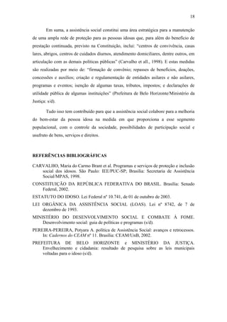 18 
Em suma, a assistência social constitui uma área estratégica para a manutenção 
de uma ampla rede de proteção para as pessoas idosas que, para além do benefício de 
prestação continuada, previsto na Constituição, inclui: “centros de convivência, casas 
lares, abrigos, centros de cuidados diurnos, atendimento domiciliares, dentre outros, em 
articulação com as demais políticas públicas” (Carvalho et all., 1998). E estas medidas 
são realizadas por meio de: “firmação de convênio; repasses de benefícios, doações, 
concessões e auxílios; criação e regulamentação de entidades asilares e não asilares, 
programas e eventos; isenção de algumas taxas, tributos, impostos; e declarações de 
utilidade pública de algumas instituições” (Prefeitura de Belo Horizonte/Ministério da 
Justiça: s/d). 
Tudo isso tem contribuído para que a assistência social colabore para a melhoria 
do bem-estar da pessoa idosa na medida em que proporciona a esse segmento 
populacional, com o controle da sociedade, possibilidades de participação social e 
usufruto de bens, serviços e direitos. 
REFERÊNCIAS BIBLIOGRÁFICAS 
CARVALHO, Maria do Carmo Brant et al. Programas e serviços de proteção e inclusão 
social dos idosos. São Paulo: IEE/PUC-SP; Brasília: Secretaria de Assistência 
Social/MPAS, 1998. 
CONSTITUIÇÃO DA REPÚBLICA FEDERATIVA DO BRASIL. Brasília: Senado 
Federal, 2002. 
ESTATUTO DO IDOSO. Lei Federal nº 10.741, de 01 de outubro de 2003. 
LEI ORGÂNICA DA ASSISTÊNCIA SOCIAL (LOAS). Lei nº 8742, de 7 de 
dezembro de 1993. 
MINISTÉRIO DO DESENVOLVIMENTO SOCIAL E COMBATE À FOME. 
Desenvolvimento social: guia de políticas e programas (s/d). 
PEREIRA-PEREIRA, Potyara A. política de Assistência Social: avanços e retrocessos. 
In: Cadernos do CEAM nº 11. Brasília: CEAM/UnB, 2002. 
PREFEITURA DE BELO HORIZONTE e MINISTÈRIO DA JUSTIÇA. 
Envelhecimento e cidadania: resultado de pesquisa sobre as leis municipais 
voltadas para o idoso (s/d). 
 