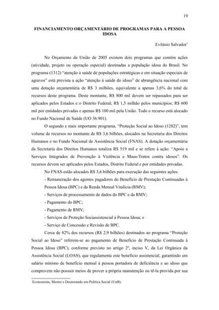 FINANCIAMENTO ORÇAMENTÁRIO DE PROGRAMAS PARA A PESSOA 
IDOSA 
Evilásio Salvador* 
No Orçamento da União de 2005 existem dois programas que contém ações 
(atividade, projeto ou operação especial) destinadas a população idosa do Brasil. No 
programa (1312) “atenção à saúde de populações estratégicas e em situação especiais de 
agravos” está prevista a ação “atenção à saúde do idoso” de abrangência nacional com 
uma dotação orçamentária de R$ 3 milhões, equivalente a apenas 3,6% do total de 
recursos deste programa. Deste montante, R$ 800 mil devem ser repassados para ser 
aplicados pelos Estados e o Distrito Federal; R$ 1,5 milhão pelos municípios; R$ 600 
mil por entidades privadas e apenas R$ 100 mil pela União. Todo o recurso está alocado 
no Fundo Nacional de Saúde (UO 36.901). 
O segundo e mais importante programa, “Proteção Social ao Idoso (1282)”, tem 
volume de recursos no montante de R$ 3,6 bilhões, alocados na Secretaria dos Direitos 
Humanos e no Fundo Nacional de Assistência Social (FNAS). A dotação orçamentária 
da Secretaria dos Direitos Humanos totaliza R$ 519 mil e se refere à ação: “Apoio a 
Serviços Integrados de Prevenção à Violência e Maus-Tratos contra idosos”. Os 
recursos devem ser aplicados pelos Estados, Distrito Federal e por entidades privadas. 
No FNAS estão alocados R$ 3,6 bilhões para execução das seguintes ações: 
- Remuneração dos agentes pagadores do Benefício de Prestação Continuadas à 
Pessoa Idosa (BPC) e da Renda Mensal Vitalícia (RMV); 
- Serviços de processamento de dados do BPC e da RMV; 
- Pagamento do BPC; 
- Pagamento de RMV; 
- Serviços de Proteção Sociassistencial à Pessoa Idosa; e 
- Serviço de Concessão e Revisão de BPC. 
Cerca de 82% dos recursos (R$ 2,9 bilhões) destinados ao programa “Proteção 
Social ao Idoso” referem-se ao pagamento de Benefício de Prestação Continuada à 
Pessoa Idosa (BPC), conforme previsto no artigo 2º, inciso V, da Lei Orgânica da 
Assistência Social (LOAS), que regulamenta este benefício assistencial, garantindo um 
salário mínimo de benefício mensal à pessoa portadora de deficiência e ao idoso que 
comprovem não possuir meios de prover a própria manutenção ou tê-la provida por sua 
 Economista, Mestre e Doutorando em Política Social (UnB). 
19 
 