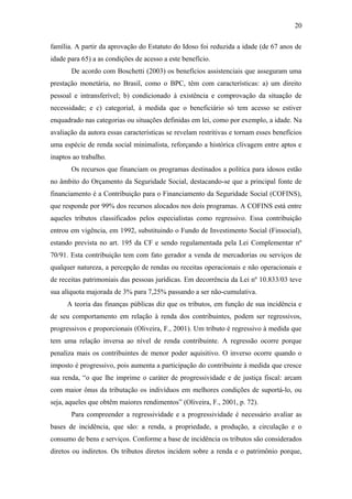 20 
família. A partir da aprovação do Estatuto do Idoso foi reduzida a idade (de 67 anos de 
idade para 65) a as condições de acesso a este benefício. 
De acordo com Boschetti (2003) os benefícios assistenciais que asseguram uma 
prestação monetária, no Brasil, como o BPC, têm com características: a) um direito 
pessoal e intransferível; b) condicionado à existência e comprovação da situação de 
necessidade; e c) categorial, à medida que o beneficiário só tem acesso se estiver 
enquadrado nas categorias ou situações definidas em lei, como por exemplo, a idade. Na 
avaliação da autora essas características se revelam restritivas e tornam esses benefícios 
uma espécie de renda social minimalista, reforçando a histórica clivagem entre aptos e 
inaptos ao trabalho. 
Os recursos que financiam os programas destinados a política para idosos estão 
no âmbito do Orçamento da Seguridade Social, destacando-se que a principal fonte de 
financiamento é a Contribuição para o Financiamento da Seguridade Social (COFINS), 
que responde por 99% dos recursos alocados nos dois programas. A COFINS está entre 
aqueles tributos classificados pelos especialistas como regressivo. Essa contribuição 
entrou em vigência, em 1992, substituindo o Fundo de Investimento Social (Finsocial), 
estando prevista no art. 195 da CF e sendo regulamentada pela Lei Complementar nº 
70/91. Esta contribuição tem com fato gerador a venda de mercadorias ou serviços de 
qualquer natureza, a percepção de rendas ou receitas operacionais e não operacionais e 
de receitas patrimoniais das pessoas jurídicas. Em decorrência da Lei nº 10.833/03 teve 
sua alíquota majorada de 3% para 7,25% passando a ser não-cumulativa. 
A teoria das finanças públicas diz que os tributos, em função de sua incidência e 
de seu comportamento em relação à renda dos contribuintes, podem ser regressivos, 
progressivos e proporcionais (Oliveira, F., 2001). Um tributo é regressivo à medida que 
tem uma relação inversa ao nível de renda contribuinte. A regressão ocorre porque 
penaliza mais os contribuintes de menor poder aquisitivo. O inverso ocorre quando o 
imposto é progressivo, pois aumenta a participação do contribuinte à medida que cresce 
sua renda, “o que lhe imprime o caráter de progressividade e de justiça fiscal: arcam 
com maior ônus da tributação os indivíduos em melhores condições de suportá-lo, ou 
seja, aqueles que obtêm maiores rendimentos” (Oliveira, F., 2001, p. 72). 
Para compreender a regressividade e a progressividade é necessário avaliar as 
bases de incidência, que são: a renda, a propriedade, a produção, a circulação e o 
consumo de bens e serviços. Conforme a base de incidência os tributos são considerados 
diretos ou indiretos. Os tributos diretos incidem sobre a renda e o patrimônio porque, 
 