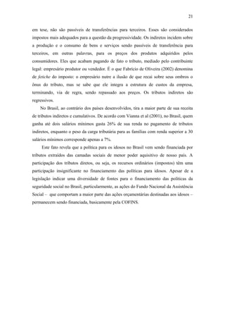 21 
em tese, não são passíveis de transferências para terceiros. Esses são considerados 
impostos mais adequados para a questão da progressividade. Os indiretos incidem sobre 
a produção e o consumo de bens e serviços sendo passíveis de transferência para 
terceiros, em outras palavras, para os preços dos produtos adquiridos pelos 
consumidores. Eles que acabam pagando de fato o tributo, mediado pelo contribuinte 
legal: empresário produtor ou vendedor. É o que Fabrício de Oliveira (2002) denomina 
de fetiche do imposto: o empresário nutre a ilusão de que recai sobre seus ombros o 
ônus do tributo, mas se sabe que ele integra a estrutura de custos da empresa, 
terminando, via de regra, sendo repassado aos preços. Os tributos indiretos são 
regressivos. 
No Brasil, ao contrário dos países desenvolvidos, tira a maior parte de sua receita 
de tributos indiretos e cumulativos. De acordo com Vianna et al (2001), no Brasil, quem 
ganha até dois salários mínimos gasta 26% de sua renda no pagamento de tributos 
indiretos, enquanto o peso da carga tributária para as famílias com renda superior a 30 
salários mínimos corresponde apenas a 7%. 
Este fato revela que a política para os idosos no Brasil vem sendo financiada por 
tributos extraídos das camadas sociais de menor poder aquisitivo de nosso país. A 
participação dos tributos diretos, ou seja, os recursos ordinários (impostos) têm uma 
participação insignificante no financiamento das políticas para idosos. Apesar de a 
legislação indicar uma diversidade de fontes para o financiamento das políticas da 
seguridade social no Brasil, particularmente, as ações do Fundo Nacional da Assistência 
Social – que comportam a maior parte das ações orçamentárias destinadas aos idosos – 
permanecem sendo financiada, basicamente pela COFINS. 
 