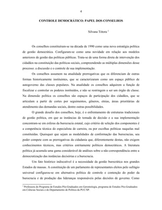 4 
CONTROLE DEMOCRÁTICO: PAPEL DOS CONSELHOS 
Silvana Tótora 2 
Os conselhos constituíram-se na década de 1990 como uma nova estratégia política 
de gestão democrática. Configuram-se como uma novidade em relação aos modelos 
anteriores de gestão das políticas públicas. Trata-se de uma forma direta de intervenção dos 
cidadãos na constituição das políticas sociais, compreendendo as múltiplas dimensões desse 
processo: a discussão e o controle de sua implementação. 
Os conselhos assumem na atualidade prerrogativas que os diferenciam de outras 
formas historicamente instituintes, que se caracterizaram como um espaço público de 
autogoverno das classes populares. Na atualidade os conselhos adquirem a função de 
fiscalizar e controlar os poderes instituídos, e não se restringem a ser um órgão de classe. 
Na dimensão política os conselhos são espaços de participação dos cidadãos, que se 
articulam a partir de cortes por seguimentos, gêneros, etnias, áreas prioritárias de 
atendimento das demandas sociais, dentre outras possibilidades. 
O grande desafio dos conselhos, hoje, é o enfrentamento de estruturas tradicionais 
de gestão política, em que as instâncias de tomada de decisão e a sua implementação 
concentram-se em esferas da burocracia estatal, cujo critério de seleção dos componentes é 
a competência técnica do especialista de carreira, ou por escolhas políticas naquelas mal 
constituídas. Quaisquer que sejam as modalidades de conformação das burocracias, seu 
poder compete com as prerrogativas da cidadania que, diferentemente destas, não exigem 
conhecimentos técnicos, mas critérios estritamente políticos democráticos. A literatura 
política já acumula uma gama considerável de análises sobre a não correspondência entre a 
democratização das instâncias decisórias e a burocracia. 
Um fato histórico indiscutível é a necessidade da gestão burocrática nos grandes 
Estados de massas. A constituição de um parlamento de representantes eleitos pelo sufrágio 
universal configurou-se em alternativa política de controle e contenção do poder da 
burocracia e de produção das lideranças responsáveis pelas decisões de governo. Como 
2 Professora do Programa de Estudos Pós-Graduados em Gerontologia, programa de Estudos Pós-Graduados 
em Ciências Sociais e do Departamento de Política da PUC/SP. 
 
