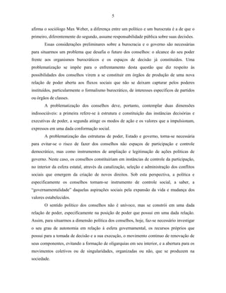 5 
afirma o sociólogo Max Weber, a diferença entre um político e um burocrata é a de que o 
primeiro, diferentemente do segundo, assume responsabilidade pública sobre suas decisões. 
Essas considerações preliminares sobre a burocracia e o governo são necessárias 
para situarmos um problema que desafia o futuro dos conselhos: o alcance do seu poder 
frente aos organismos burocráticos e os espaços de decisão já constituídos. Uma 
problematização se impõe para o enfrentamento desta questão que diz respeito às 
possibilidades dos conselhos virem a se constituir em órgãos de produção de uma nova 
relação de poder aberta aos fluxos sociais que não se deixam capturar pelos poderes 
instituídos, particularmente o formalismo burocrático, de interesses específicos de partidos 
ou órgãos de classes. 
A problematização dos conselhos deve, portanto, contemplar duas dimensões 
indissociáveis: a primeira refere-se à estrutura e constituição das instâncias decisórias e 
executivas de poder, a segunda atinge os modos de ação e os valores que a impulsionam, 
expressos em uma dada conformação social. 
A problematização das estruturas de poder, Estado e governo, torna-se necessária 
para evitar-se o risco de fazer dos conselhos não espaços de participação e controle 
democrático, mas como instrumentos de ampliação e legitimação de ações políticas de 
governo. Neste caso, os conselhos constituiriam em instâncias de controle da participação, 
no interior da esfera estatal, através da canalização, seleção e administração dos conflitos 
sociais que emergem da criação de novos direitos. Sob esta perspectiva, a política e 
especificamente os conselhos tornam-se instrumento de controle social, a saber, a 
“governamentalidade” daquelas aspirações sociais pela expansão da vida e mudança dos 
valores estabelecidos. 
O sentido político dos conselhos não é unívoco, mas se constrói em uma dada 
relação de poder, especificamente na posição de poder que possui em uma dada relação. 
Assim, para situarmos a dimensão política dos conselhos, hoje, faz-se necessário investigar 
o seu grau de autonomia em relação à esfera governamental, os recursos próprios que 
possui para a tomada de decisão e a sua execução, o movimento continuo de renovação de 
seus componentes, evitando a formação de oligarquias em seu interior, e a abertura para os 
movimentos coletivos ou de singularidades, organizadas ou não, que se produzem na 
sociedade. 
 
