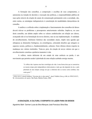 6 
A formação dos conselhos, a composição e escolhas de seus componentes, a 
autonomia na tomada de decisões e execução das políticas, a responsabilidade pública de 
suas ações através da criação de canais de comunicação permanente com a sociedade, são, 
entre outras, as estratégias indispensáveis à constituição de modalidades democráticas de 
conselho. 
A análise e a reflexão sobre a implantação e funcionamento dos conselhos de idosos 
deverá relevar os problemas e pressupostos anteriormente referidos. Impõe-se, no caso 
deste conselho, um debate amplo sobre os valores estabelecidos em relação aos idosos, 
avançando não só na formulação de novos direitos, mas na sua implementação. A realidade 
do envelhecimento, fenômeno histórico das sociedades atuais, impõe uma agenda que 
ultrapassa as dimensões biológicas, ou cronológicas, colocando desafios que atingem os 
aspectos sociais, políticos e, fundamentalmente, culturais. Estes últimos dizem respeito às 
mudanças nos valores instituídos. Trata-se, pois, da criação de novos valores em que o 
envelhecimento constitua a potência imanente à vida. 
A velhice, muito deferente de um estado de uma carência ou perda, é um 
movimento que permite aceder à plenitude de uma relação acabada consigo mesmo. 
“A velhice não é apenas uma fase cronológica da vida: é uma forma ética que se caracteriza 
ao mesmo tempo pela independência relativamente a tudo que não depende de nós, e pela 
plenitude de uma relação consigo em que a soberania não se exerce como combate, mas 
como gozo” 3. 
3 FOUCAULT, dossiê (inédito), “Governo de si e dos outros”. Apud. Frédéric Gros, p. 646, in: FOUCAULT, 
M. A hermenêutica do sujeito. São Paulo, Martins Fontes, 2004. 
A EDUCAÇÃO, A CULTURA, O ESPORTE E O LAZER PARA OS IDOSOS 
Agostinho Both Carmen Lucia da Silva Marques José Francisco Silva Dias 
 