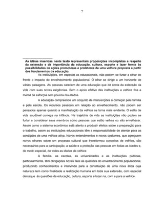 7 
As idéias inseridas neste texto representam proposições incompletas a respeito 
da extensão e da importância da educação, cultura, esporte e lazer frente às 
possibilidades de ações promotoras e protetores de uma velhice proposta a partir 
dos fundamentos da educação. 
As instituições, em especial as educacionais, não podem se furtar a olhar de 
frente o impacto do envelhecimento populacional. O olhar se dirige a um horizonte de 
várias paisagens. As pessoas carecem de uma educação que dê conta da extensão da 
vida com suas novas exigências. Sem o apoio efetivo das instituições a velhice fica a 
mercê de esforços com poucos resultados. 
A educação compreende um conjunto de intervenções a começar pela família 
e pela escola. Os recursos pessoais em relação ao envelhecimento, não podem ser 
pensados apenas quando a manifestação da velhice se torna mais evidente. O estilo de 
vida saudável começa na infância. Na trajetória de vida as instituições não podem se 
furtar a considerar seus membros como pessoas que estão velhas ou vão envelhecer. 
Assim como o sistema econômico está atento a produzir efeitos sobre a preparação para 
o trabalho, assim as instituições educacionais têm a responsabilidade de atentar para as 
condições de uma velhice ativa. Novos entendimentos e novos costumes, que agreguem 
novos olhares sobre um processo cultural que transformou conceitos de velhice, são 
necessários para a participação, a saúde e a proteção das pessoas em todas as idades e, 
de modo especial, de todas as idades da velhice 
A família, as escolas, as universidades e as instituições públicas, 
particularmente, têm obrigações novas face às questões do envelhecimento populacional, 
produzindo conhecimentos e intervindo para a constituição de uma nova ética cuja 
natureza tem como finalidade a realização humana em toda sua extensão, com especial 
destaque às questões de educação, cultura, esporte e lazer na, com e para a velhice. 
 