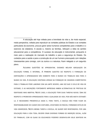 8 
A educação até hoje voltada para a brevidade da vida e, de modo especial, 
nesta perspectiva, voltada para reproduzir as vontades públicas do Estado e as vontades 
particulares da economia, procura gerar seres humanos competentes para o trabalho e o 
exercício da cidadania. A escola e, mesmo as famílias, reforçam a idéia do sentido 
educacional para a competência. O sucesso da educação é instrumental, porquanto é 
meio para a realização do mercado de trabalho e para a segurança do Estado. Os 
cuidados para a saúde e para a construção de um ser humano preocupado com relações 
interessantes para consigo, com os outros e a natureza, ficam relegado a um segundo 
plano. 
ALGUMAS QUESTÕES SE APRESENTAM, EXIGINDO MELHOR ADEQUAÇÃO DA 
EDUCAÇÃO FORMAL E INFORMAL. A PRIMEIRA QUESTÃO DIZ RESPEITO À FORMAÇÃO DE 
DISPOSIÇÕES E APRENDIZADOS NÃO SOMENTE PARA O MUNDO DO TRABALHO MAS PARA O 
MUNDO DA VIDA. A EDUCAÇÃO CENTRADA APENAS NA FORMAÇÃO DE CIDADÃOS COMPETENTES 
PARA O TRABALHO PODE LABORAR COM UM LIMITE SEVERO, UMA VEZ QUE O CICLO DE VIDA SE 
ESTENDE, E AS INSCRIÇÕES FORTEMENTE IMPRESSAS INIBEM ALTERNATIVAS DE PRÁTICAS DE 
IDENTIDADE MAIS ABERTAS. NESTE CASO, A EDUCAÇÃO TERÁ DUAS TAREFAS NOVAS. UMA DIZ 
RESPEITO A PROMOVER APRENDIZADOS PARA A QUALIDADE DE VIDA, POIS NÃO BASTA ESTENDÊ- 
LA, É NECESSÁRIO PRESERVÁ-LA SADIA E, PARA TANTO, A ESCOLA NÃO PODE FUGIR DA 
RESPONSABILIDADE DE CUIDAR DOS COSTUMES, AFASTANDO OS RISCOS, FORMANDO ESTILOS DE 
VIDA GENEROSOS. NESTA MESMA TAREFA A ESCOLA, SE QUISER SER RESPONSÁVEL POR UMA 
EDUCAÇÃO PARA A VIDA TODA, DEVERÁ CRIAR DIVERSAS FORMAS DE INSERÇÃO SOCIAL, ALÉM 
DO TRABALHO, COM AS QUAIS OS EDUCANDOS PODERÃO DESENVOLVER SEUS SENTIDOS NA 
 
