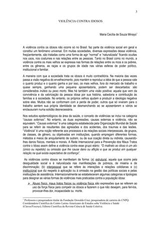 VIOLÊNCIA CONTRA IDOSOS 
Maria Cecília de Souza Minayo1 
A violência contra os idosos não ocorre só no Brasil: faz parte da violência social em geral e 
constitui um fenômeno universal. Em muitas sociedades, diversas expressões dessa violência, 
freqüentemente, são tratadas como uma forma de agir “normal” e “naturalizada” ficando ocultas 
nos usos, nos costumes e nas relações entre as pessoas. Tanto no Brasil como no mundo, a 
violência contra os mais velhos se expressa nas formas de relações entre os ricos e os pobres, 
entre os gêneros, as raças e os grupos de idade nas várias esferas de poder político, 
institucional e familiar. 
A maneira com que a sociedade trata os idosos é muito contraditória. Na maioria das vezes 
passa a visão negativa do envelhecimento, pois mantém e reproduz a idéia de que a pessoa vale 
o quanto produz e o quanto ganha e por isso, os mais velhos, fora do mercado de trabalho e 
quase sempre, ganhando uma pequena aposentadoria, podem ser descartados: são 
considerados inúteis ou peso morto. Mas há também uma visão positiva: aquela que vem da 
convivência e da valorização da pessoa idosa por sua história, sabedoria e contribuição às 
famílias e à sociedade. No entanto, os próprios velhos ajudam a produzir a ideologia negativa 
sobre eles. Muitos não se conformam com a perda de poder, outros que só viveram para o 
trabalho sentem sua própria identidade se desmanchando ao se aposentarem e vários se 
enclausuram numa solidão desnecessária. 
Nos estudos epidemiológicos da área da saúde, o conceito de violências se inclui na categoria 
“causas externas”. No entanto, as duas expressões, causas externas e violência, não se 
equivalem. “Causas externas” é uma categoria estabelecida pela Organização Mundial de Saúde 
para se referir às resultantes das agressões e dos acidentes, dos traumas e das lesões. 
“Violência” é uma noção referente aos processos e às relações sociais interpessoais, de grupos, 
de classes, de gênero, ou objetivadas em instituições, quando empregam diferentes formas, 
métodos e meios de aniquilamento de outrem, ou de sua coação direta ou indireta, causando-lhes 
danos físicos, mentais e morais. A Rede Internacional para a Prevenção dos Maus Tratos 
contra o Idoso assim define a violência contra esse grupo etário: “O maltrato ao idoso é um ato 
(único ou repetido) ou omissão que lhe cause dano ou aflição e que se produz em qualquer 
relação na qual exista expectativa de confiança”. 
As violências contra idosos se manifestam de forma: (a) estrutural, aquela que ocorre pela 
desigualdade social e é naturalizada nas manifestações de pobreza, de miséria e de 
discriminação; (b) interpessoal que se refere às interações e relações cotidianas e (c) 
institucional que diz respeito à aplicação ou à omissão na gestão das políticas sociais e pelas 
instituições de assistência. Internacionalmente se estabeleceram algumas categorias e tipologias 
para designar as várias formas de violências mais praticadas contra a população idosa: 
 Abuso físico, maus tratos físicos ou violência física são expressões que se referem ao 
uso da força física para compelir os idosos a fazerem o que não desejam, para feri-los, 
provocar-lhes dor, incapacidade ou morte. 
1 Professora e pesquisadora titular da Fundação Oswaldo Cruz; pesquisadora de carreira do CNPQ. 
Coordenadora Científica do Centro Latino Americano de Estudos sobe Violência e Saúde 
(Claves/Fiocruz); Editora Científica da Revista Ciência & Saúde Coletiva. 
3 
 