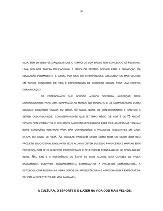 9 
VIDA, BEM DIFERENTES DAQUELAS QUE O TEMPO DE VIDA BREVE TEM CONCEDIDO ÀS PESSOAS. 
UMA SEGUNDA TAREFA EDUCACIONAL É PRODUZIR EFEITOS SOCIAIS PARA A PROMOÇÃO DA 
EDUCAÇÃO PERMANENTE E, ASSIM, POR MEIO DE INTERVENÇÕES, ATUALIZAR OS MAIS VELHOS 
EM NOVOS CONCEITOS DE VIDA E EXPERIÊNCIAS DE INSERÇÃO SOCIAL PARA UMA EFETIVA 
COMUNICAÇÃO. 
SE ENTENDÍAMOS QUE NOSSOS ALUNOS DEVERIAM ALICERÇAR SEUS 
CONHECIMENTOS PARA UMA ADAPTAÇÃO AO MUNDO DO TRABALHO E ÀS COMPETÊNCIAS COMO 
CIDADÃO ENQUANTO VIVIAM, EM MÉDIA, 50 ANOS, QUAIS OS CONHECIMENTOS E HÁBITOS A 
SEREM DESENVOLVIDOS, CONSIDERANDO-SE QUE O TEMPO MÉDIO DE VIDA É DE 75 ANOS? 
NOVOS CONHECIMENTOS E RECURSOS PARECEM NECESSÁRIOS PARA QUE AS PESSOAS TENHAM 
BOAS CONDIÇÕES INTERNAS PARA DAR CONTINUIDADE A PROJETOS RELEVANTES EM CADA 
ETAPA DO CICLO DE VIDA. AS ESCOLAS PARECEM MEDIR COMO BOM OU MUITO BOM SEU 
PROJETO EDUCACIONAL ENQUANTO SEUS ALUNOS OBTÉM SUCESSO FINANCEIRO E MARCAM BOA 
PRESENÇA COM SEUS SERVIÇOS PROFISSIONAIS E DELE PODEM AVANTAJAR-SE NO CONSUMO DE 
BENS. NÃO EXISTE A REFERÊNCIA DO ÊXITO SE SEUS ALUNOS SÃO CAPAZES DE VIVER 
SADIAMENTE, CONVIVER SOLIDARIAMENTE, ENTREGAR-SE A PROJETOS COMUNITÁRIOS, A 
ESTENDER COM ALEGRIA AS VIDAS DEPOIS DA APOSENTADORIA E APROXIMAREM A EXPECTATIVA 
DE VIDA À EXPECTATIVA DE VIDA SAUDÁVEL. 
A CULTURA, O ESPORTE E O LAZER NA VIDA DOS MAIS VELHOS. 
 