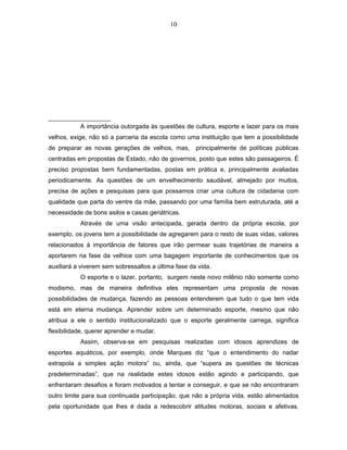 10 
A importância outorgada às questões de cultura, esporte e lazer para os mais 
velhos, exige, não só a parceria da escola como uma instituição que tem a possibilidade 
de preparar as novas gerações de velhos, mas, principalmente de políticas públicas 
centradas em propostas de Estado, não de governos, posto que estes são passageiros. É 
preciso propostas bem fundamentadas, postas em prática e, principalmente avaliadas 
periodicamente. As questões de um envelhecimento saudável, almejado por muitos, 
precisa de ações e pesquisas para que possamos criar uma cultura de cidadania com 
qualidade que parta do ventre da mãe, passando por uma família bem estruturada, até a 
necessidade de bons asilos e casas geriátricas. 
Através de uma visão antecipada, gerada dentro da própria escola, por 
exemplo, os jovens tem a possibilidade de agregarem para o resto de suas vidas, valores 
relacionados à importância de fatores que irão permear suas trajetórias de maneira a 
aportarem na fase da velhice com uma bagagem importante de conhecimentos que os 
auxiliará a viverem sem sobressaltos a última fase da vida. 
O esporte e o lazer, portanto, surgem neste novo milênio não somente como 
modismo, mas de maneira definitiva eles representam uma proposta de novas 
possibilidades de mudança, fazendo as pessoas entenderem que tudo o que tem vida 
está em eterna mudança. Aprender sobre um determinado esporte, mesmo que não 
atribua a ele o sentido institucionalizado que o esporte geralmente carrega, significa 
flexibilidade, querer aprender e mudar. 
Assim, observa-se em pesquisas realizadas com idosos aprendizes de 
esportes aquáticos, por exemplo, onde Marques diz “que o entendimento do nadar 
extrapola a simples ação motora” ou, ainda, que “supera as questões de técnicas 
predeterminadas”, que na realidade estes idosos estão agindo e participando, que 
enfrentaram desafios e foram motivados a tentar e conseguir, e que se não encontraram 
outro limite para sua continuada participação, que não a própria vida, estão alimentados 
pela oportunidade que lhes é dada a redescobrir atitudes motoras, sociais e afetivas, 
 