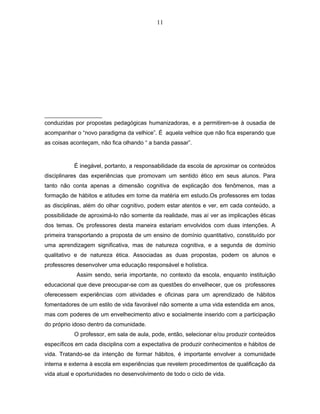 11 
conduzidas por propostas pedagógicas humanizadoras, e a permitirem-se à ousadia de 
acompanhar o “novo paradigma da velhice”. É aquela velhice que não fica esperando que 
as coisas aconteçam, não fica olhando “ a banda passar”. 
É inegável, portanto, a responsabilidade da escola de aproximar os conteúdos 
disciplinares das experiências que promovam um sentido ético em seus alunos. Para 
tanto não conta apenas a dimensão cognitiva de explicação dos fenômenos, mas a 
formação de hábitos e atitudes em torne da matéria em estudo.Os professores em todas 
as disciplinas, além do olhar cognitivo, podem estar atentos e ver, em cada conteúdo, a 
possibilidade de aproximá-lo não somente da realidade, mas aí ver as implicações éticas 
dos temas. Os professores desta maneira estariam envolvidos com duas intenções. A 
primeira transportando a proposta de um ensino de domínio quantitativo, constituído por 
uma aprendizagem significativa, mas de natureza cognitiva, e a segunda de domínio 
qualitativo e de natureza ética. Associadas as duas propostas, podem os alunos e 
professores desenvolver uma educação responsável e holística. 
Assim sendo, seria importante, no contexto da escola, enquanto instituição 
educacional que deve preocupar-se com as questões do envelhecer, que os professores 
oferecessem experiências com atividades e oficinas para um aprendizado de hábitos 
fomentadores de um estilo de vida favorável não somente a uma vida estendida em anos, 
mas com poderes de um envelhecimento ativo e socialmente inserido com a participação 
do próprio idoso dentro da comunidade. 
O professor, em sala de aula, pode, então, selecionar e/ou produzir conteúdos 
específicos em cada disciplina com a expectativa de produzir conhecimentos e hábitos de 
vida. Tratando-se da intenção de formar hábitos, é importante envolver a comunidade 
interna e externa à escola em experiências que revelem procedimentos de qualificação da 
vida atual e oportunidades no desenvolvimento de todo o ciclo de vida. 
 