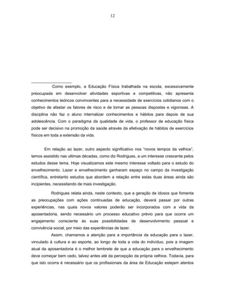 12 
Como exemplo, a Educação Física trabalhada na escola, excessivamente 
preocupada em desenvolver atividades esportivas e competitivas, não apresenta 
conhecimentos teóricos convincentes para a necessidade de exercícios cotidianos com o 
objetivo de afastar os fatores de risco e de tornar as pessoas dispostas e vigorosas. A 
disciplina não faz o aluno internalizar conhecimentos e hábitos para depois de sua 
adolescência. Com o paradigma da qualidade de vida, o professor de educação física 
pode ser decisivo na promoção da saúde através da efetivação de hábitos de exercícios 
físicos em toda a extensão da vida. 
Em relação ao lazer, outro aspecto significativo nos “novos tempos da velhice”, 
temos assistido nas ultimas décadas, como diz Rodrigues, a um interesse crescente pelos 
estudos desse tema. Hoje visualizamos este mesmo interesse voltado para o estudo do 
envelhecimento. Lazer e envelhecimento ganharam espaço no campo da investigação 
científica, entretanto estudos que abordem a relação entre estas duas áreas ainda são 
incipientes, necessitando de mais investigação. 
Rodrigues relata ainda, neste contexto, que a geração de idosos que fomenta 
as preocupações com ações continuadas de educação, deverá passar por outras 
experiências, nas quais novos valores poderão ser incorporados com a vida da 
aposentadoria, sendo necessário um processo educativo prévio para que ocorra um 
engajamento consciente às suas possibilidades de desenvolvimento pessoal e 
convivência social, por meio das experiências de lazer. 
Assim, chamamos a atenção para a importância da educação para o lazer, 
vinculado à cultura e ao esporte, ao longo de toda a vida do indivíduo, pois a imagem 
atual da aposentadoria é o melhor lembrete de que a educação para o envelhecimento 
deve começar bem cedo, talvez antes até da percepção da própria velhice. Todavia, para 
que isto ocorra é necessário que os profissionais da área de Educação estejam atentos 
 