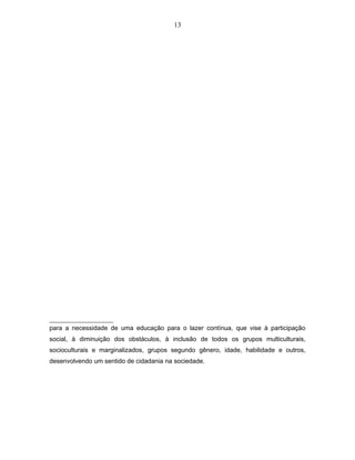 13 
para a necessidade de uma educação para o lazer contínua, que vise à participação 
social, à diminuição dos obstáculos, à inclusão de todos os grupos multiculturais, 
socioculturais e marginalizados, grupos segundo gênero, idade, habilidade e outros, 
desenvolvendo um sentido de cidadania na sociedade. 
