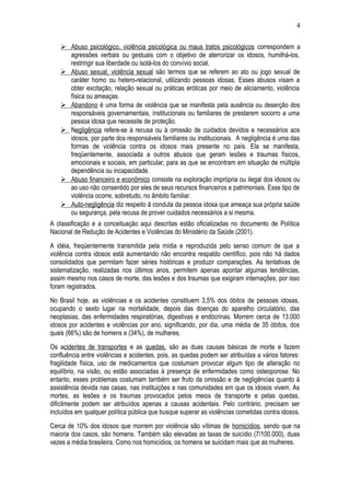 4 
 Abuso psicológico, violência psicológica ou maus tratos psicológicos correspondem a 
agressões verbais ou gestuais com o objetivo de aterrorizar os idosos, humilhá-los, 
restringir sua liberdade ou isolá-los do convívio social. 
 Abuso sexual, violência sexua l são termos que se referem ao ato ou jogo sexual de 
caráter homo ou hetero-relacional, utilizando pessoas idosas. Esses abusos visam a 
obter excitação, relação sexual ou práticas eróticas por meio de aliciamento, violência 
física ou ameaças. 
 Abandono é uma forma de violência que se manifesta pela ausência ou deserção dos 
responsáveis governamentais, institucionais ou familiares de prestarem socorro a uma 
pessoa idosa que necessite de proteção. 
 Negligência refere-se à recusa ou à omissão de cuidados devidos e necessários aos 
idosos, por parte dos responsáveis familiares ou institucionais. A negligência é uma das 
formas de violência contra os idosos mais presente no país. Ela se manifesta, 
freqüentemente, associada a outros abusos que geram lesões e traumas físicos, 
emocionais e sociais, em particular, para as que se encontram em situação de múltipla 
dependência ou incapacidade. 
 Abuso financeiro e econômico consiste na exploração imprópria ou ilegal dos idosos ou 
ao uso não consentido por eles de seus recursos financeiros e patrimoniais. Esse tipo de 
violência ocorre, sobretudo, no âmbito familiar. 
 Auto-negligência diz respeito à conduta da pessoa idosa que ameaça sua própria saúde 
ou segurança, pela recusa de prover cuidados necessários a si mesma. 
A classificação e a conceituação aqui descritas estão oficializadas no documento de Política 
Nacional de Redução de Acidentes e Violências do Ministério da Saúde (2001). 
A idéia, freqüentemente transmitida pela mídia e reproduzida pelo senso comum de que a 
violência contra idosos está aumentando não encontra respaldo científico, pois não há dados 
consolidados que permitam fazer séries históricas e produzir comparações. As tentativas de 
sistematização, realizadas nos últimos anos, permitem apenas apontar algumas tendências, 
assim mesmo nos casos de morte, das lesões e dos traumas que exigiram internações, por isso 
foram registrados. 
No Brasil hoje, as violências e os acidentes constituem 3,5% dos óbitos de pessoas idosas, 
ocupando o sexto lugar na mortalidade, depois das doenças do aparelho circulatório, das 
neoplasias, das enfermidades respiratórias, digestivas e endócrinas. Morrem cerca de 13.000 
idosos por acidentes e violências por ano, significando, por dia, uma média de 35 óbitos, dos 
quais (66%) são de homens e (34%), de mulheres. 
Os acidentes de transportes e as quedas, são as duas causas básicas de morte e fazem 
confluência entre violências e acidentes, pois, as quedas podem ser atribuídas a vários fatores: 
fragilidade física, uso de medicamentos que costumam provocar algum tipo de alteração no 
equilíbrio, na visão, ou estão associadas à presença de enfermidades como osteoporose. No 
entanto, esses problemas costumam também ser fruto da omissão e de negligências quanto à 
assistência devida nas casas, nas instituições e nas comunidades em que os idosos vivem. As 
mortes, as lesões e os traumas provocados pelos meios de transporte e pelas quedas, 
dificilmente podem ser atribuídos apenas a causas acidentais. Pelo contrário, precisam ser 
incluídos em qualquer política pública que busque superar as violências cometidas contra idosos. 
Cerca de 10% dos idosos que morrem por violência são vítimas de homicídios, sendo que na 
maioria dos casos, são homens. Também são elevadas as taxas de suicídio (7/100.000), duas 
vezes a média brasileira. Como nos homicídios, os homens se suicidam mais que as mulheres. 
 