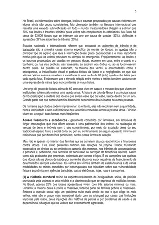 5 
No Brasil, as informações sobre doenças, lesões e traumas provocadas por causas violentas em 
idosos ainda são pouco consistentes, fato observado também na literatura internacional que 
ressalta uma elevada subnotificação em todo o mundo. Pesquisadores chegam a estimar que 
70% das lesões e traumas sofridos pelos velhos não comparecem às estatísticas. No Brasil há 
cerca de 93.000 idosos que se internam por ano por causa de quedas (53%), violências e 
agressões (27%) e acidentes de trânsito (20%). 
Estudos nacionais e internacionais referem que, enquanto os acidentes de trânsito e de 
transporte são a primeira causa externa específica de mortes de idosos, as quedas são o 
principal tipo de agravo que leva à internação desse grupo populacional e o mais importante 
motivo pelo qual os velhos procuram os serviços de emergência. Freqüentemente, as lesões e 
os traumas provocados por quedas em pessoas idosas, ocorrem em casa, entre o quarto e o 
banheiro; ou nas vias públicas, nas travessias, ao subirem nos ônibus ou ao se locomoverem 
dentro deles. As quedas se associam, na maioria das vezes, a enfermidades como a 
osteoporose, a instabilidade visual e postural típicas da idade e a negligências de que são 
vítimas. Vários autores ressaltam a existência de uma razão de 03 (três) quedas não fatais para 
cada queda fatal. E observam que a elevada relação entre mortes e lesões também costuma ser 
uma expressão de vários tipos concomitantes de maus tratos. 
Um terço do grupo de idosos acima de 60 anos que vive em casa e a metade dos que vivem em 
instituições sofrem pelo menos uma queda anual. A fratura de colo de fêmur é a principal causa 
de hospitalização e metade dos idosos que sofrem esse tipo de lesão, falece dentro de um ano. 
Grande parte dos que sobrevivem fica totalmente dependente dos cuidados de outras pessoas. 
Os números aqui citados podem impressionar, no entanto, eles não recobrem nem a quantidade, 
nem a intensidade e nem a diversidade das violências cometidas contra a pessoa idosa. Por isso 
citam-se, a seguir, suas formas mais freqüentes: 
Abusos financeiros e econômicos - geralmente cometidos por familiares, em tentativas de 
forçar procurações que lhes dêem acesso a bens patrimoniais dos velhos; na realização de 
vendas de bens e imóveis sem o seu consentimento; por meio da expulsão deles do seu 
tradicional espaço físico e social do lar ou por seu confinamento em algum aposento mínimo em 
residências que por direito lhes pertencem, dentre outras formas de coação. 
Mas não é apenas no interior das famílias que se cometem abusos econômicos e financeiros 
contra idosos. Eles estão presentes também nas relações do próprio Estado, frustrando 
expectativa de direitos ou se omitindo na garantia dos mesmos, nos trâmites de aposentadorias 
e pensões e, sobretudo, nas demoras de concessão ou correção de benefícios devidos. Assim 
como são praticados por empresas, sobretudo, por bancos e lojas. E os campeões das queixas 
dos idosos são os planos de saúde por aumentos abusivos e por negativas de financiamento de 
determinados serviços essenciais. Os velhos são vítimas também de estelionatários e de várias 
modalidades de crimes cometidos por inescrupulosos que tripudiam sobre sua vulnerabilidade 
física e econômica em agências bancárias, caixas eletrônicas, lojas, ruas e transportes. 
(2) A violência estrutural reúne os aspectos resultantes da desigualdade social, da penúria 
provocada pela pobreza e pela miséria e a discriminação que se expressa de múltiplas formas. 
No Brasil, apenas 25% dos idosos aposentados vivem com três salários mínimos ou mais. 
Portanto, a maioria deles é pobre e miserável, fazendo parte de famílias pobres e miseráveis. 
Embora a questão social seja um problema muito mais amplo do que o que aflige os mais 
velhos, eles são o grupo mais vulnerável (junto com as crianças) por causa das limitações 
impostas pela idade, pelas injunções das histórias de perdas e por problemas de saúde e de 
dependência, situações que na velhice são extremamente agravadas. 
 