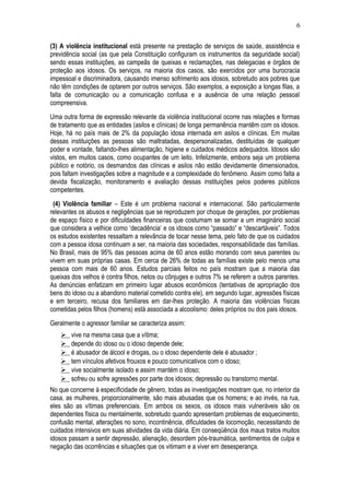 6 
(3) A violência institucional está presente na prestação de serviços de saúde, assistência e 
previdência social (as que pela Constituição configuram os instrumentos da seguridade social) 
sendo essas instituições, as campeãs de queixas e reclamações, nas delegacias e órgãos de 
proteção aos idosos. Os serviços, na maioria dos casos, são exercidos por uma burocracia 
impessoal e discriminadora, causando imenso sofrimento aos idosos, sobretudo aos pobres que 
não têm condições de optarem por outros serviços. São exemplos, a exposição a longas filas, a 
falta de comunicação ou a comunicação confusa e a ausência de uma relação pessoal 
compreensiva. 
Uma outra forma de expressão relevante da violência institucional ocorre nas relações e formas 
de tratamento que as entidades (asilos e clínicas) de longa permanência mantêm com os idosos. 
Hoje, há no país mais de 2% da população idosa internada em asilos e clínicas. Em muitas 
dessas instituições as pessoas são maltratadas, despersonalizadas, destituídas de qualquer 
poder e vontade, faltando-lhes alimentação, higiene e cuidados médicos adequados. Idosos são 
vistos, em muitos casos, como ocupantes de um leito. Infelizmente, embora seja um problema 
público e notório, os desmandos das clínicas e asilos não estão devidamente dimensionados, 
pois faltam investigações sobre a magnitude e a complexidade do fenômeno. Assim como falta a 
devida fiscalização, monitoramento e avaliação dessas instituições pelos poderes públicos 
competentes. 
(4) Violência familiar – Este é um problema nacional e internacional. São particularmente 
relevantes os abusos e negligências que se reproduzem por choque de gerações, por problemas 
de espaço físico e por dificuldades financeiras que costumam se somar a um imaginário social 
que considera a velhice como ‘decadência’ e os idosos como “passado” e “descartáveis”. Todos 
os estudos existentes ressaltam a relevância de tocar nesse tema, pelo fato de que os cuidados 
com a pessoa idosa continuam a ser, na maioria das sociedades, responsabilidade das famílias. 
No Brasil, mais de 95% das pessoas acima de 60 anos estão morando com seus parentes ou 
vivem em suas próprias casas. Em cerca de 26% de todas as famílias existe pelo menos uma 
pessoa com mais de 60 anos. Estudos parciais feitos no país mostram que a maioria das 
queixas dos velhos é contra filhos, netos ou cônjuges e outros 7% se referem a outros parentes. 
As denúncias enfatizam em primeiro lugar abusos econômicos (tentativas de apropriação dos 
bens do idoso ou a abandono material cometido contra ele), em segundo lugar, agressões físicas 
e em terceiro, recusa dos familiares em dar-lhes proteção. A maioria das violências físicas 
cometidas pelos filhos (homens) está associada a alcoolismo: deles próprios ou dos pais idosos. 
Geralmente o agressor familiar se caracteriza assim: 
 vive na mesma casa que a vítima; 
 depende do idoso ou o idoso depende dele; 
 é abusador de álcool e drogas, ou o idoso dependente dele é abusador ; 
 tem vínculos afetivos frouxos e pouco comunicativos com o idoso; 
 vive socialmente isolado e assim mantém o idoso; 
 sofreu ou sofre agressões por parte dos idosos; depressão ou transtorno mental. 
No que concerne à especificidade de gênero, todas as investigações mostram que, no interior da 
casa, as mulheres, proporcionalmente, são mais abusadas que os homens; e ao invés, na rua, 
eles são as vítimas preferenciais. Em ambos os sexos, os idosos mais vulneráveis são os 
dependentes física ou mentalmente, sobretudo quando apresentam problemas de esquecimento, 
confusão mental, alterações no sono, incontinência, dificuldades de locomoção, necessitando de 
cuidados intensivos em suas atividades da vida diária. Em conseqüência dos maus tratos muitos 
idosos passam a sentir depressão, alienação, desordem pós-traumática, sentimentos de culpa e 
negação das ocorrências e situações que os vitimam e a viver em desesperança. 
 