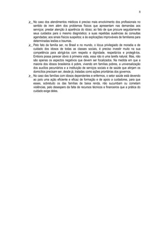 8 
 No caso dos atendimentos médicos é preciso mais envolvimento dos profissionais no 
sentido de irem além dos problemas físicos que apresentam nas demandas aos 
serviços: prestar atenção à aparência do idoso; ao fato de que procure seguidamente 
seus cuidados para o mesmo diagnóstico; a suas repetidas ausências às consultas 
agendadas; aos sinais físicos suspeitos; e às explicações improváveis de familiares para 
determinadas lesões e traumas. 
 Pelo fato da família ser, no Brasil e no mundo, o lócus privilegiado de moradia e de 
cuidado dos idosos de todas as classes sociais, é preciso investir muito na sua 
competência para abrigá-los com respeito e dignidade, respeitá-los e protegê-los. 
Embora possa parecer obvio à primeira vista, essa não é uma tarefa natural. Mas, não 
são apenas os aspectos negativos que devem ser focalizados. Na medida em que a 
maioria dos idosos brasileiros é pobre, vivendo em famílias pobres, a universalização 
dos auxílios pecuniários e a instituição de serviços sociais e de saúde que atinjam os 
domicílios precisam ser, desde já, tratadas como ações prioritárias dos governos. 
 No caso das famílias com idosos dependentes e enfermos, o setor saúde está devendo 
ao país uma ação eficiente e eficaz de formação e de apoio a cuidadores, para que 
esses, sobretudo os das famílias de baixa renda, não sucumbam ou cometam 
violências, pelo desespero da falta de recursos técnicos e financeiros que a prática do 
cuidado exige deles. 
 