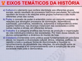 EIXOS TEMÁTICOS DA HISTÓRIA
a) Cultura é o elemento que confere identidade aos diferentes grupos
   sociais, sendo resultado de processos históricos peculiares. As culturas
   resultam de trocas e de relações entre grupos humanos e são muito
   diferentes umas das outras.
b) Poder o conceito de poder é entendido como um conjunto complexo de
   relações que abrangem processos de dominação, dependência,
   submissão, convivência, resistência, autonomia e independência entre
   sujeitos históricos, nas diversas instanciam das sociedades e entre
   outras nações e etnias, em diferentes tempos.
c) Trabalho é a categoria analítica das formas de produção e organização
   da vida individual e coletiva das sociedades. Por meio desse estudo, os
   alunos compreendem a dinâmica do mundo de hoje.
d) Cidadania é entendida como prática social fundamentada em princípios
   éticos, no respeito á diversidade cultural, étnica, religiosa, política, no
   repudio a toda e qualquer forma de discriminação e injustiça no
   reconhecimento da pluralidade das relações, na articulação entre os
   direitos e deveres e no comprometimento com a construção de uma
   sociedade mais justa e democrática.
 