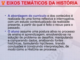 EIXOS TEMÁTICOS DA HISTÓRIA

• A abordagem do currículo e dos conteúdos é
  realizada de uma forma reflexiva e interrogativa,
  com um estudo contextualizado da realidade
  presente, a partir da qual é feito o recuo para o
  passado.
• O aluno assume uma postura ativa no processo
  de ensino e aprendizagem, envolvendo-se na
  solução de problema se desafios, manipulando
  e comparando dados, analisando fontes
  históricas, formulando hipóteses, tirando
  conclusões e construindo interpretações, de
  modo como a História se processa.
 