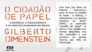 Com base nas ideias de
Gilberto Dimenstein,
autor do livro "O Cidadão
de Papel - a infância, a
adolescência e os direitos
humanos no Brasil"
(1993), a expressão
"cidadão de papel" se
refere a “um cidadão com
direitos adquiridos, mas
não usufruídos e isso
acontece na grande
maioria, por falta de
informação.
 