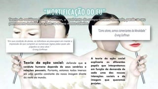 “MORTIFICAÇÃO DO EU”
Teoria do sociólogo Erving Goffman, a qual trata do comportamento alienado, perde-se seu
pensamento individual e junta-se a uma massa coletiva.
Teoria da ação social: defende que a
conduta humana depende de seus cenários e
relações pessoais. Portanto, estamos todos imersos
em uma gestão constante da nossa imagem diante
do resto do mundo.
A teoria da ação social
explicaria os diferentes
papéis que interpretamos
em função da demanda de
cada uma das nossas
interações sociais e da
imagem que queremos
projetar.
 