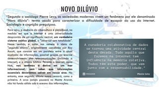 NOVO DILÚVIO
“Segundo o sociólogo Pierre Levy, as sociedades modernas vivem um fenômeno por ele denominado
“Novo dilúvio”- termo usado para caracterizar a dificuldade de escapar do uso da internet.
Sociologia e cognição preguiçosa.
Para Lévy, a essência da cibercultura é paradoxal, na
medida em que a Internet é uma universalidade
desprovida de um significado central, um verdadeiro
sistema caótico global, o "universal sem totalidade".
Nesse sentido, o autor nos remete à ideia de
"segundo dilúvio", originalmente concebida por Roy
Ascott, que consiste em um paralelo entre a atual
explosão de informações, possível graças ao enorme
desenvolvimento das telecomunicações (incluindo a
Internet), e o dilúvio bíblico. Perante a Internet, como
Noé, nos sentimos à deriva em um mar
informacional, sem saber que informações
essenciais deveríamos salvar em nossa arca. No
entanto, esse segundo dilúvio nunca cessará, como o
primeiro. A arca jamais pousará no Monte Ararat;
não há fundo sólido sob o oceano das informações.
 