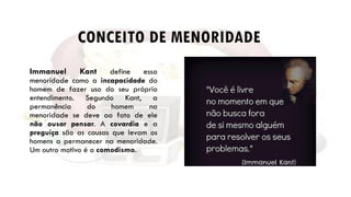CONCEITO DE MENORIDADE
Immanuel Kant define essa
menoridade como a incapacidade do
homem de fazer uso do seu próprio
entendimento. Segundo Kant, a
permanência do homem na
menoridade se deve ao fato de ele
não ousar pensar. A covardia e a
preguiça são as causas que levam os
homens a permanecer na menoridade.
Um outro motivo é o comodismo.
 