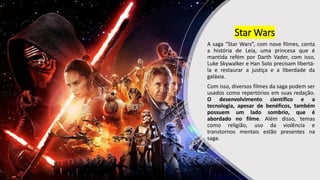 Star Wars
A saga “Star Wars”, com nove filmes, conta
a história de Leia, uma princesa que é
mantida refém por Darth Vader, com isso,
Luke Skywalker e Han Solo precisam libertá-
la e restaurar a justiça e a liberdade da
galáxia.
Com isso, diversos filmes da saga podem ser
usados como repertórios em suas redação.
O desenvolvimento científico e a
tecnologia, apesar de benéficos, também
possuem um lado sombrio, que é
abordado no filme. Além disso, temas
como religião, uso da violência e
transtornos mentais estão presentes na
saga.
 