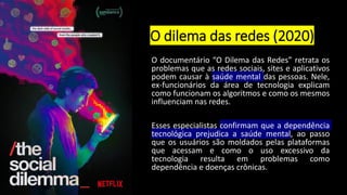 O dilema das redes (2020)
O documentário “O Dilema das Redes” retrata os
problemas que as redes sociais, sites e aplicativos
podem causar à saúde mental das pessoas. Nele,
ex-funcionários da área de tecnologia explicam
como funcionam os algoritmos e como os mesmos
influenciam nas redes.
Esses especialistas confirmam que a dependência
tecnológica prejudica a saúde mental, ao passo
que os usuários são moldados pelas plataformas
que acessam e como o uso excessivo da
tecnologia resulta em problemas como
dependência e doenças crônicas.
 