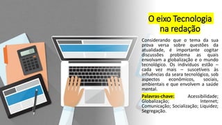 O eixo Tecnologia
na redação
Considerando que o tema da sua
prova versa sobre questões da
atualidade, é importante cogitar
discussões problema as quais
envolvam a globalização e o mundo
tecnológico. Os indivíduos estão –
cada vez mais – suscetíveis às
influências da seara tecnológico, sob
aspectos econômicos, sociais,
ambientais e que envolvem a saúde
mental.
Palavras-chave: Acessibilidade;
Globalização; Internet;
Comunicação; Socialização; Liquidez;
Segregação.
 