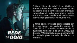 O filme “Rede de ódio” é um thriller e
drama polonês descreve a história de um
estudante que é conhecido por promover
campanhas de ódio nas redes sociais,
entretanto, sua crueldade virtual acabava
acarretando problemas no mundo real.
O filme pode ser usado como citação em
diversos temas de redação, como do
Enem 2010 “O trabalho na construção da
dignidade humana” e do Enem 2018, que
discutiu “Manipulação do comportamento
do usuário pelo controle de dados na
internet”.
 