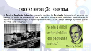 TERCEIRA REVOLUÇÃO INDUSTRIAL
A Terceira Revolução Industrial, chamada também de Revolução Informacional, começou em
meados do século XX, momento em que a eletrônica aparece como verdadeira modernização da
indústria. Isso aconteceu após a segunda guerra mundial (1939-1945) e abrange o período que vai
de 1950 e até a atualidade.
 