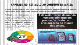 CAPITALISMO, ESTÍMULO AO CONSUMO EM MASSA
A posse de bens materiais e ao poder das coisas se tornaram meios de felicidade e prestígio.
Segundo Karl Marx, somente pelo consumo o produto se torna realmente produto.
Fetichismo da mercadoria é a
percepção das relações sociais envolvidas na
produção, não como relações entre as pessoas,
mas como as relações econômicas entre o
dinheiro e as commodities negociadas no
mercado. Sendo assim, o fetichismo da
mercadoria transforma os aspectos subjetivos
em objetivos.
 