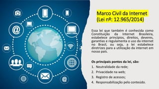 Marco Civil da Internet
(Lei nº: 12.965/2014)
Essa lei que também é conhecida como
Constituição da Internet Brasileira,
estabelece princípios, direitos, deveres,
garantias e regulamenta o uso da internet
no Brasil, ou seja, a lei estabelece
diretrizes para a utilização da internet em
nosso país.
Os principais pontos da lei, são:
1. Neutralidade da rede;
2. Privacidade na web;
3. Registro de acessos;
4. Responsabilização pelo conteúdo.
 