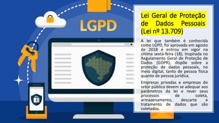 Lei Geral de Proteção
de Dados Pessoais
(Lei nº 13.709)
A lei que também é conhecida
como LGPD, foi aprovada em agosto
de 2018 e entrou em vigor na
última sexta-feira (18). Inspirada no
Regulamento Geral de Proteção de
Dados (GDPR), dispõe sobre a
proteção de dados pessoais, no
meio digital, tanto de pessoa física
quanto de pessoa jurídica.
Empresas privadas e empresas do
setor público devem se adequar aos
parâmetros da lei e rever seus
processos de coleta,
armazenamento, descarte e
tratamento de dados que são
coletados.
 