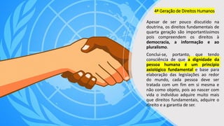4ª Geração de Direitos Humanos
Apesar de ser pouco discutido na
doutrina, os direitos fundamentais de
quarta geração são importantíssimos
pois compreendem os direitos à
democracia, a informação e ao
pluralismo.
Conclui-se, portanto, que tendo
consciência de que a dignidade da
pessoa humana é um princípio
axiológico fundamental e base para
elaboração das legislações ao redor
do mundo, cada pessoa deve ser
tratada com um fim em si mesma e
não como objeto, pois ao nascer com
vida o indivíduo adquire muito mais
que direitos fundamentais, adquire o
direito e a garantia de ser.
 