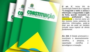 O art. 5°, inciso XIV, da
Constituição Federal diz o seguinte
“é assegurado a todos o acesso à
informação e resguardado o sigilo
da fonte, quando necessário ao
exercício profissional”; logo,
interpreta-se a internet como um
dos maiores meios existentes de
obtermos informações, pode-se
dizer que ela pode ser também
incluída nessa espécie de direito
fundamental.
Art. 218. O Estado promoverá e
incentivará o desenvolvimento
científico, a pesquisa, a
capacitação científica e
tecnológica e a inovação.
 