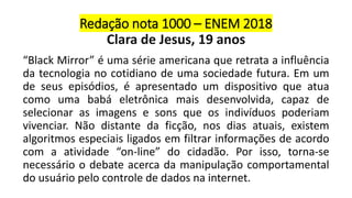 Redação nota 1000 – ENEM 2018
Clara de Jesus, 19 anos
“Black Mirror” é uma série americana que retrata a influência
da tecnologia no cotidiano de uma sociedade futura. Em um
de seus episódios, é apresentado um dispositivo que atua
como uma babá eletrônica mais desenvolvida, capaz de
selecionar as imagens e sons que os indivíduos poderiam
vivenciar. Não distante da ficção, nos dias atuais, existem
algoritmos especiais ligados em filtrar informações de acordo
com a atividade “on-line” do cidadão. Por isso, torna-se
necessário o debate acerca da manipulação comportamental
do usuário pelo controle de dados na internet.
 
