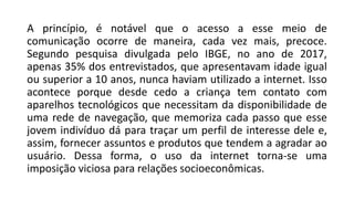 A princípio, é notável que o acesso a esse meio de
comunicação ocorre de maneira, cada vez mais, precoce.
Segundo pesquisa divulgada pelo IBGE, no ano de 2017,
apenas 35% dos entrevistados, que apresentavam idade igual
ou superior a 10 anos, nunca haviam utilizado a internet. Isso
acontece porque desde cedo a criança tem contato com
aparelhos tecnológicos que necessitam da disponibilidade de
uma rede de navegação, que memoriza cada passo que esse
jovem indivíduo dá para traçar um perfil de interesse dele e,
assim, fornecer assuntos e produtos que tendem a agradar ao
usuário. Dessa forma, o uso da internet torna-se uma
imposição viciosa para relações socioeconômicas.
 