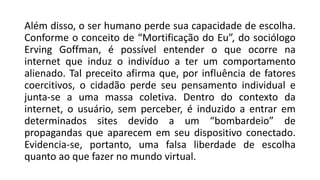 Além disso, o ser humano perde sua capacidade de escolha.
Conforme o conceito de “Mortificação do Eu”, do sociólogo
Erving Goffman, é possível entender o que ocorre na
internet que induz o indivíduo a ter um comportamento
alienado. Tal preceito afirma que, por influência de fatores
coercitivos, o cidadão perde seu pensamento individual e
junta-se a uma massa coletiva. Dentro do contexto da
internet, o usuário, sem perceber, é induzido a entrar em
determinados sites devido a um “bombardeio” de
propagandas que aparecem em seu dispositivo conectado.
Evidencia-se, portanto, uma falsa liberdade de escolha
quanto ao que fazer no mundo virtual.
 