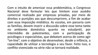 Com o intuito de amenizar essa problemática, o Congresso
Nacional deve formular leis que limitem esse assédio
comercial realizado por empresas privadas, por meio de
direitos e punições aos que descumprirem, a fim de acabar
com essa imposição midiática. As escolas, em parceria com
as famílias, devem inserir a discussão sobre esse tema tanto
no ambiente doméstico quanto no estudantil, por
intermédio de palestrantes, com a participação de
psicólogos e especialistas, que debatam acerca de como agir
“on-line”, com o objetivo de desenvolver, desde a infância, a
capacidade de utilizar a tecnologia a seu favor. Feito isso, o
conflito vivenciado na série não se tornará realidade.
 