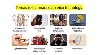 Temas relacionados ao eixo tecnologia
Cultura do
Cancelamento;
Geração Tik
Tok;
Digitais
influencers;
Aplicativos e
trabalho;
Cybercondria; Tecnologia e
saúde mental;
Crime de
Stalking;
Nomofobia;
 