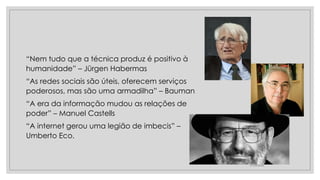 “Nem tudo que a técnica produz é positivo à
humanidade” – Jürgen Habermas
“As redes sociais são úteis, oferecem serviços
poderosos, mas são uma armadilha” – Bauman
“A era da informação mudou as relações de
poder” – Manuel Castells
“A internet gerou uma legião de imbecis” –
Umberto Eco.
27/05/2022
 