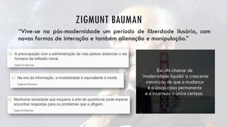 ZIGMUNT BAUMAN
“Vive-se na pós-modernidade um período de liberdade ilusória, com
novas formas de interação e também alienação e manipulação.”
 