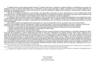 A avaliação deve ser parte integrante desse processo. O professor deve buscar, selecionar e registrar situações e procedimentos que possam ser
avaliados de modo a contribuir efetivamente para o crescimento do aluno. Essa observação e registro, juntamente com os métodos tradicionais de
verificação de aprendizagem (provas e listas de exercícios),nos quais são ressaltados os aspectos mais relevantes e importantes das unidades, devem
fazer parte das estratégias de ensino.
Sabe-se que a questão da avaliação é muito delicada e que pode afetar a auto-estima do aluno, especialmente no caso de adolescentes. Dessa
forma, deve-se ter uma atitude positiva e construtiva em relação à avaliação. O professor deve incentivar e abrir espaço para que os alunos exponham, oral
ou de forma escrita, suas observações, suas dificuldades e seus relatos sobre as atividades e conteúdos trabalhados.
A avaliação é parte do processo de ensino-aprendizagem e, como tal, deve levar em conta as competências pedagógicas e as competências sociais
a serem adquiridas pelos alunos. No primeiro caso (competências pedagógicas), cabe à avaliação fornecer aos professores as informações sobre como
está ocorrendo a aprendizagem em relação à compreensão dos conhecimentos, como, por exemplo, os raciocínios e análises desenvolvidos e o domínio
de certas estratégias.
Além dessas, questões mais especificamente relacionadas com o grau de envolvimento do aluno no processo, tais como: Procura resolver
problemas? Usa estratégias criativas? Faz perguntas? Justifica as respostas obtidas? Comunica suas estratégias com clareza? Questiona os pontos que
não compreende ou com os quais não concorda? etc; também devem ser observadas. Essas informações deverão servir para o professor:
• Orientar-se na elaboração de ações pedagógicas mais diversificadas objetivando atender aos diferentes ritmos de aprendizagem;
• Trabalhar diferentes níveis de aprofundamento e complexidade ao mesmo tempo;
• Orientar os alunos quanto aos currículos diferenciados.
Considerando o exposto acima, concluímos que a avaliação não deve se resumir somente a provas individuais e a resultados expressos por notas,
pois essas são insuficientes ou mesmo inadequadas para avaliar a maioria das competências que estamos propondo avaliar. Assim, sugerimos que a
avaliação em Matemática ultrapasse os limites quantitativos e se dê nos diversos momentos da aprendizagem, a saber, nas atividades individuais e de
grupo dentro da sala de aula, nas tarefas de casa, nas tarefas orais, nas participações em feiras e oficinas, etc. No entanto, achamos que as provas
individuais ainda desempenham um papel importante no processo, pois essas também ajudam o aluno a refletir sobre suas capacidades e limitações e
servem de orientação aos esforços necessários para superar as dificuldades. Além disso, a correção dessas provas por parte do professor em sala de aula,
com a participação dos alunos, proporciona uma excelente atividade de revisão dos conhecimentos. Dessa maneira, os “erros” propiciam uma oportunidade
para que os alunos possam aprender a partir deles. As observações que o professor julgar necessárias registrar, podem ser anotadas, por exemplo, em
fichas individuais, com o objetivo de fornecer um mapeamento do desenvolvimento do aluno ao longo do ciclo. Por outro lado, o professor não deve passar a
maior parte do seu tempo de trabalho se dedicando a registrar essas observações.
Convém deixar claro que o objetivo é a aprendizagem. Ele deve distinguir quais as informações são importantes para a reflexão da sua prática e quais as informações devem ser repassadas aos
alunos. Para estes, as informações devem fornecer elementos importantes que os auxiliem a refletir e a autorregular seu processo de aprendizagem.
Já no segundo caso (competências sociais), a avaliação tem como função auxiliar e orientar os alunos quanto ao desenvolvimento das atitudes, das competências e das habilidades que são
exigidas socialmente: responsabilidade, solidariedade, valorização do trabalho coletivo, perseverança, capacidade de tomar decisões, etc.
Resumindo, a avaliação deve levar em conta as competências pedagógicas e sociais e, em ambos os casos, refletir com clareza em que momento da aprendizagem se encontra o aluno:
competência adquirida, competência em fase de aquisição ou competência a ser reforçada.”
Analistas Pedagógicos:
Ruanna Reis Guido
Isabela Forastieri de Carvalho
 