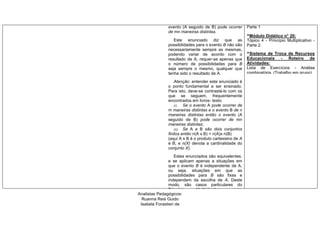 evento (A seguido de B) pode ocorrer
de mn maneiras distintas.
Este enunciado diz que as
possibilidades para o evento B não são
necessariamente sempre as mesmas,
podendo variar de acordo com o
resultado de A; requer-se apenas que
o número de possibilidades para B
seja sempre o mesmo, qualquer que
tenha sido o resultado de A.
Atenção: entender este enunciado é
o ponto fundamental a ser ensinado.
Para isto, deve-se contrastá-lo com os
que se seguem, frequentemente
encontrados em livros- texto:
(i) Se o evento A pode ocorrer de
m maneiras distintas e o evento B de n
maneiras distintas então o evento (A
seguido de B) pode ocorrer de mn
maneiras distintas;
(ii) Se A e B são dois conjuntos
finitos então n(A x B) = n(A)x n(B)
(aqui A x B é o produto cartesiano de A
e B, e n(X) denota a cardinalidade do
conjunto X).
Estes enunciados são equivalentes,
e se aplicam apenas a situações em
que o evento B é independente de A,
ou seja, situações em que as
possibilidades para B são fixas e
independem da escolha de A. Deste
modo, são casos particulares do
Princípio Multiplicativo como
enunciado acima,
Parte 1
^Módulo Didático n° 20:
Tópico 4 - Princípio Multiplicativo -
Parte 2.
^Sistema de Troca de Recursos
Educacionais - Roteiro de
Atividades:
Lista de Exercícios - Análise
combinatória. (Trabalho em grupo).
Analistas Pedagógicos:
Ruanna Reis Guido
Isabela Forastieri de
Carvalho
 