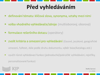 Před vyhledáváním
4.1.2016
Radka Syrová
 definování tématu: klíčová slova, synonyma, vztahy mezi nimi
 volba vhodného vyhledávače/zdroje (multioborový, oborový)
 formulace rešeršního dotazu (operátory)
 zvolit kritéria a omezení pro vyhledávání (časové, jazykové, geografické
omezení, fulltext, dále podle druhu dokumentu, výběr báze/katalogu atd.)
 využít různé vyhledávací funkce (jednoduché/pokročilé vyhledávání, rejstříky,
personalizované funkce)
 