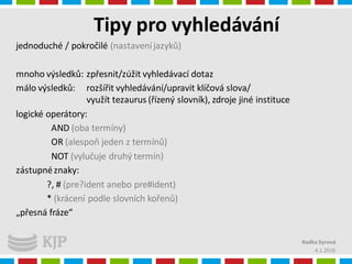 Tipy pro vyhledávání
4.1.2016
Radka Syrová
jednoduché / pokročilé (nastaveníjazyků)
mnoho výsledků: zpřesnit/zúžit vyhledávací dotaz
málo výsledků: rozšířit vyhledávání/upravit klíčová slova/
využít tezaurus (řízený slovník), zdroje jiné instituce
logické operátory:
AND (oba termíny)
OR (alespoň jeden z termínů)
NOT (vylučuje druhý termín)
zástupnéznaky:
?, # (pre?ident anebo pre#ident)
* (krácení podle slovních kořenů)
„přesná fráze“
 