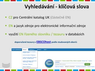 Vyhledávání - klíčová slova
4.1.2016
Radka Syrová
 CZ pro Centrální katalog UK (částečně EN)
 EN a jazyk zdroje pro elektronické informační zdroje
 využití EN řízeného slovníku / tezauru v databázích
doporučené tezaury v EBSCOhost podle studovaných oborů:
 