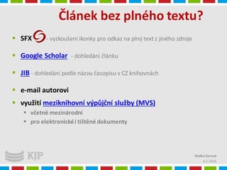 Článek bez plného textu?
4.1.2016
Radka Syrová
 SFX - vyzkoušení ikonky pro odkaz na plný text z jiného zdroje
 Google Scholar - dohledání článku
 JIB - dohledání podle názvu časopisu v CZ knihovnách
 e-mail autorovi
 využití meziknihovní výpůjční služby (MVS)
 včetně mezinárodní
 pro elektronickéi tištěné dokumenty
 